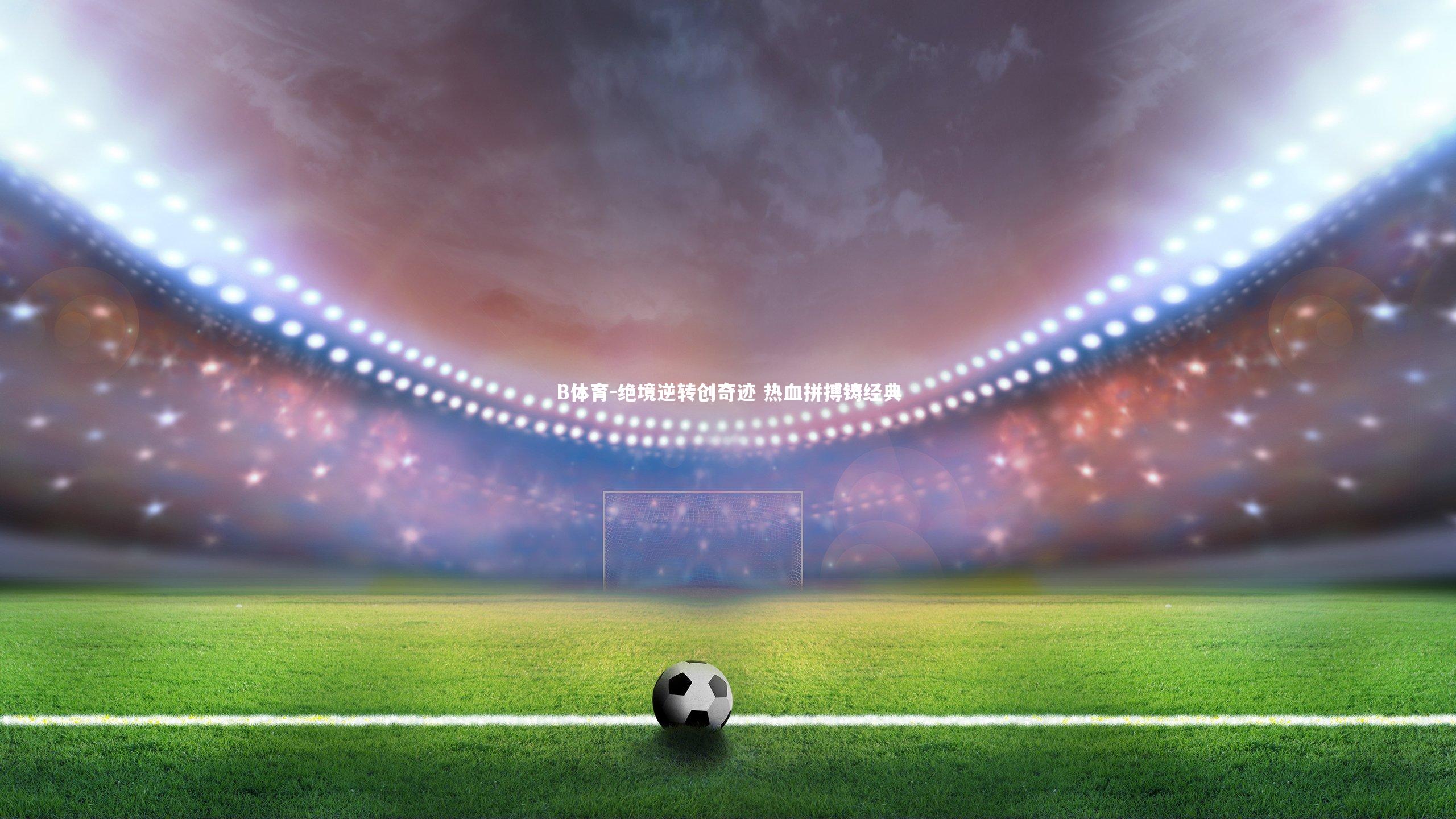 B体育-绝境逆转创奇迹 热血拼搏铸经典