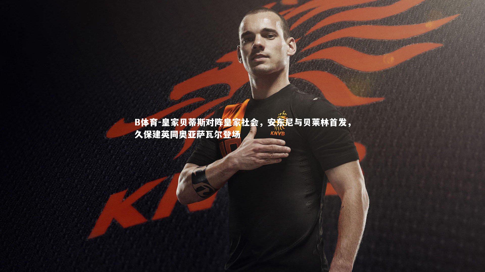 皇家贝蒂斯对阵皇家社会，安东尼与贝莱林首发，久保建英同奥亚萨瓦尔登场