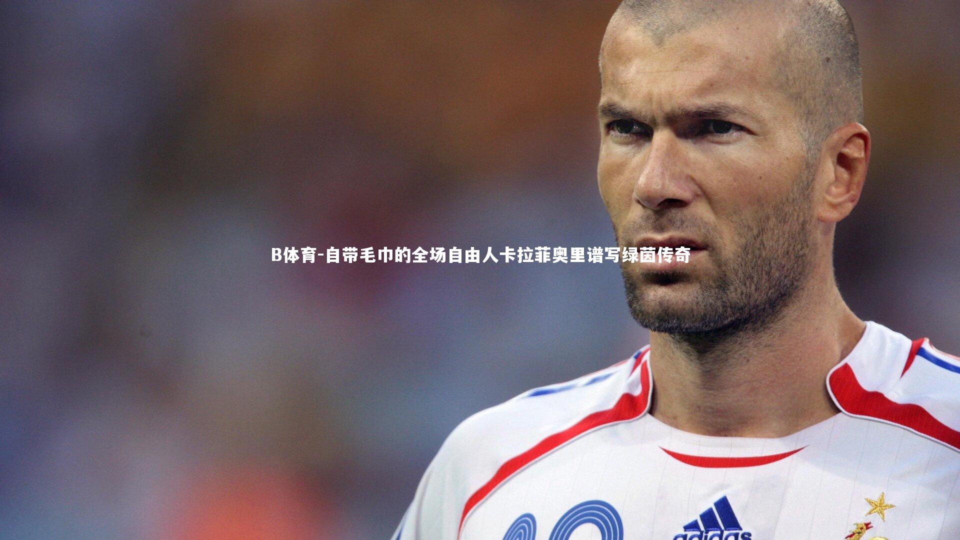 自带毛巾的全场自由人卡拉菲奥里谱写绿茵传奇