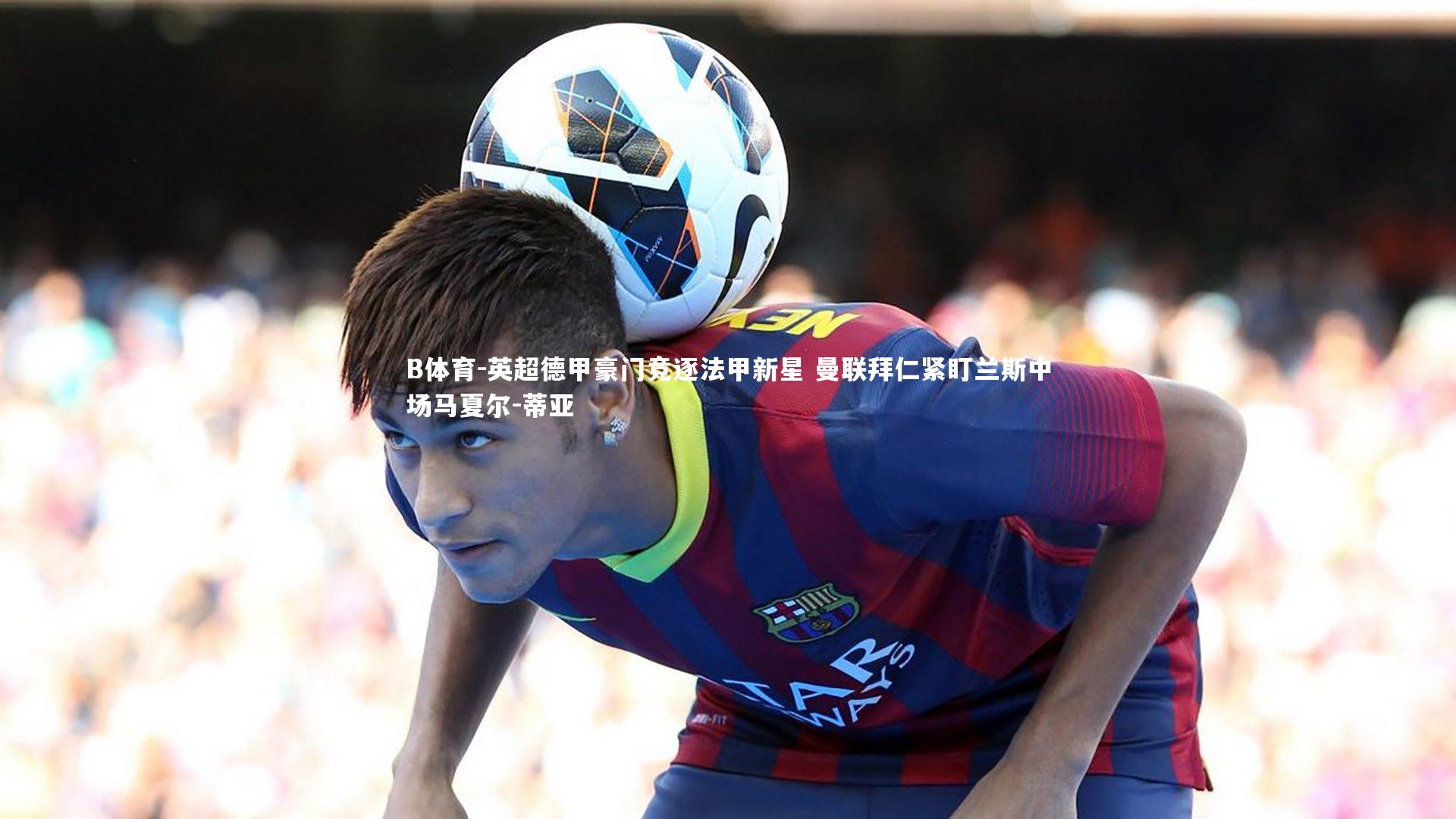 英超德甲豪门竞逐法甲新星 曼联拜仁紧盯兰斯中场马夏尔-蒂亚