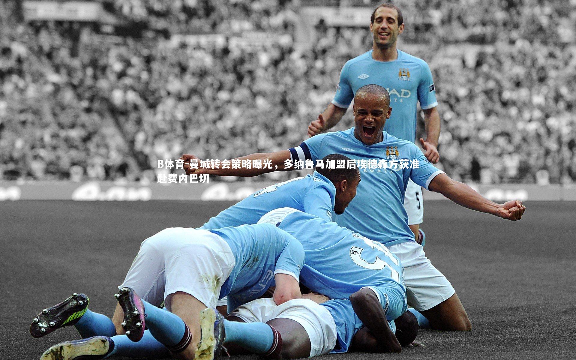 曼城转会策略曝光,多纳鲁马加盟后埃德森方获准赴费内巴切