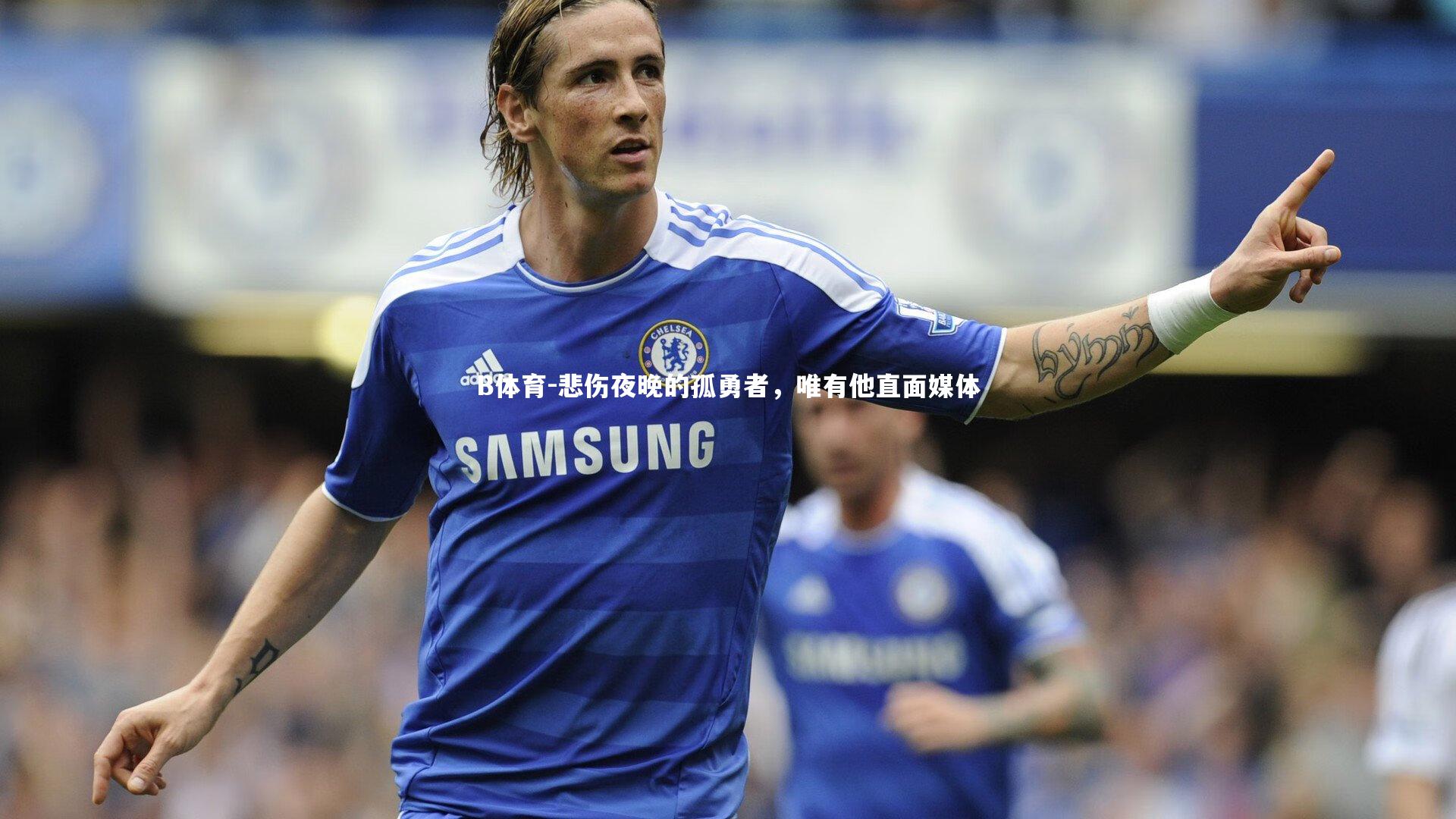 B体育-悲伤夜晚的孤勇者,唯有他直面媒体