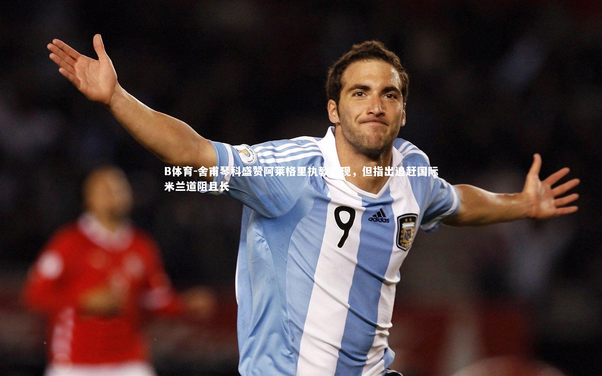 B体育-舍甫琴科盛赞阿莱格里执教表现，但指出追赶国际米兰道阻且长