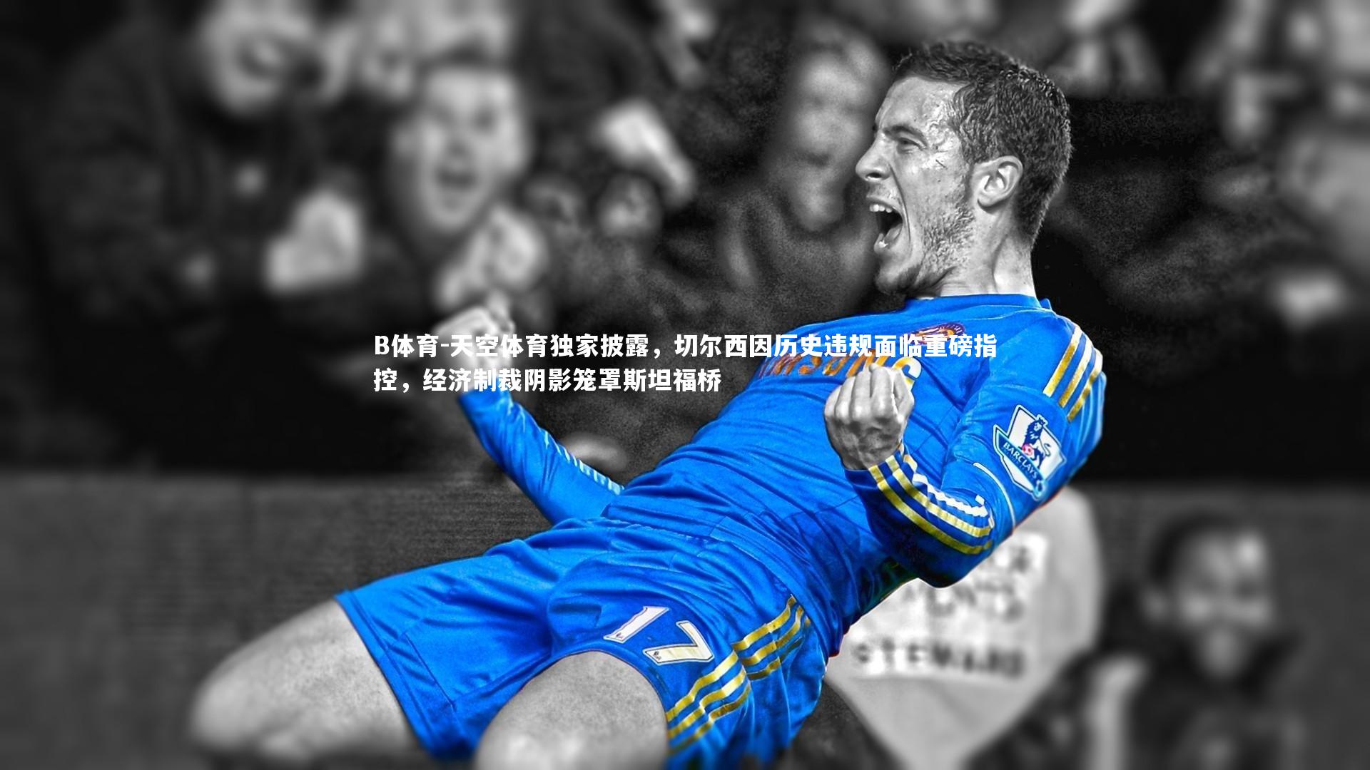 天空体育独家披露，切尔西因历史违规面临重磅指控，经济制裁阴影笼罩斯坦福桥