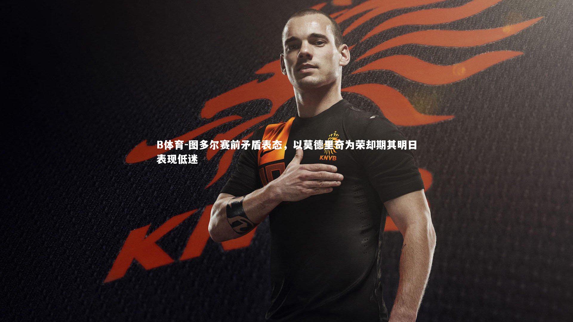 图多尔赛前矛盾表态，以莫德里奇为荣却期其明日表现低迷